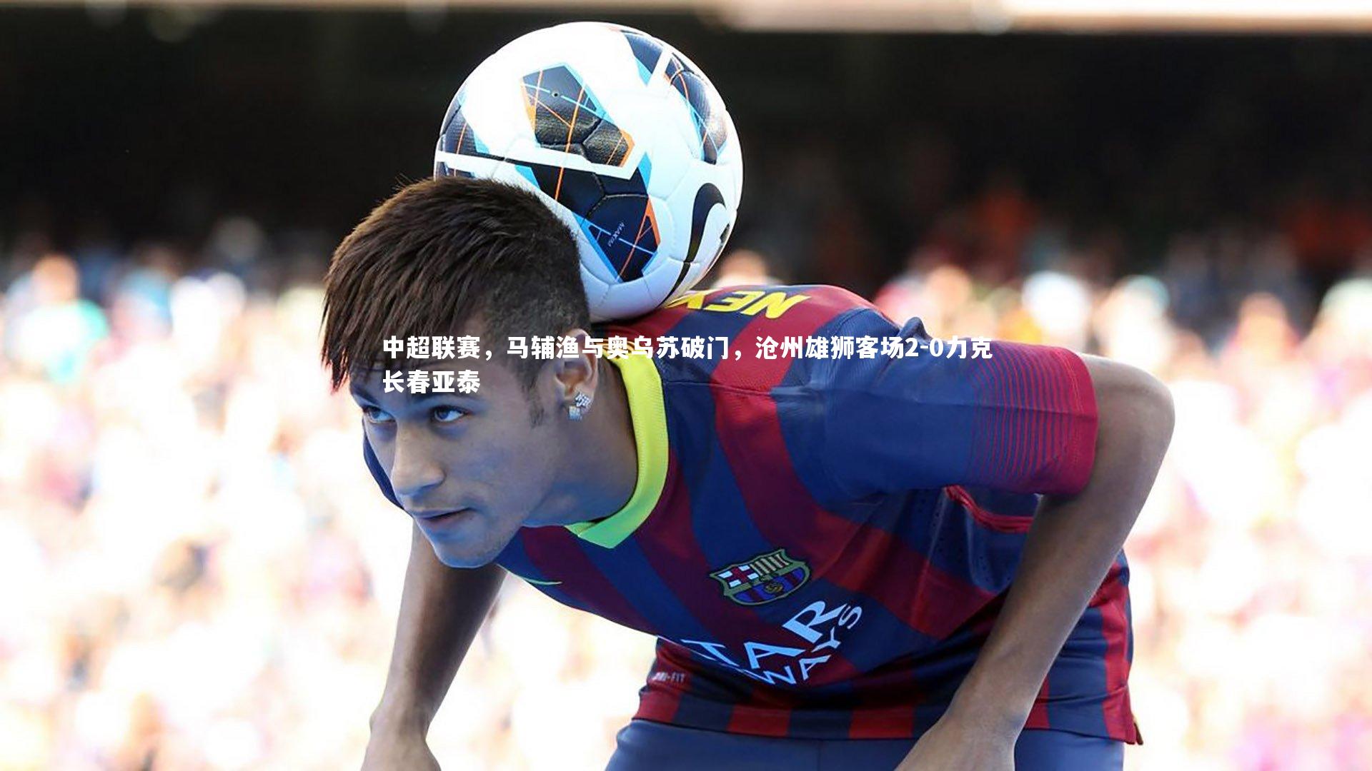 中超联赛，马辅渔与奥乌苏破门，沧州雄狮客场2-0力克长春亚泰