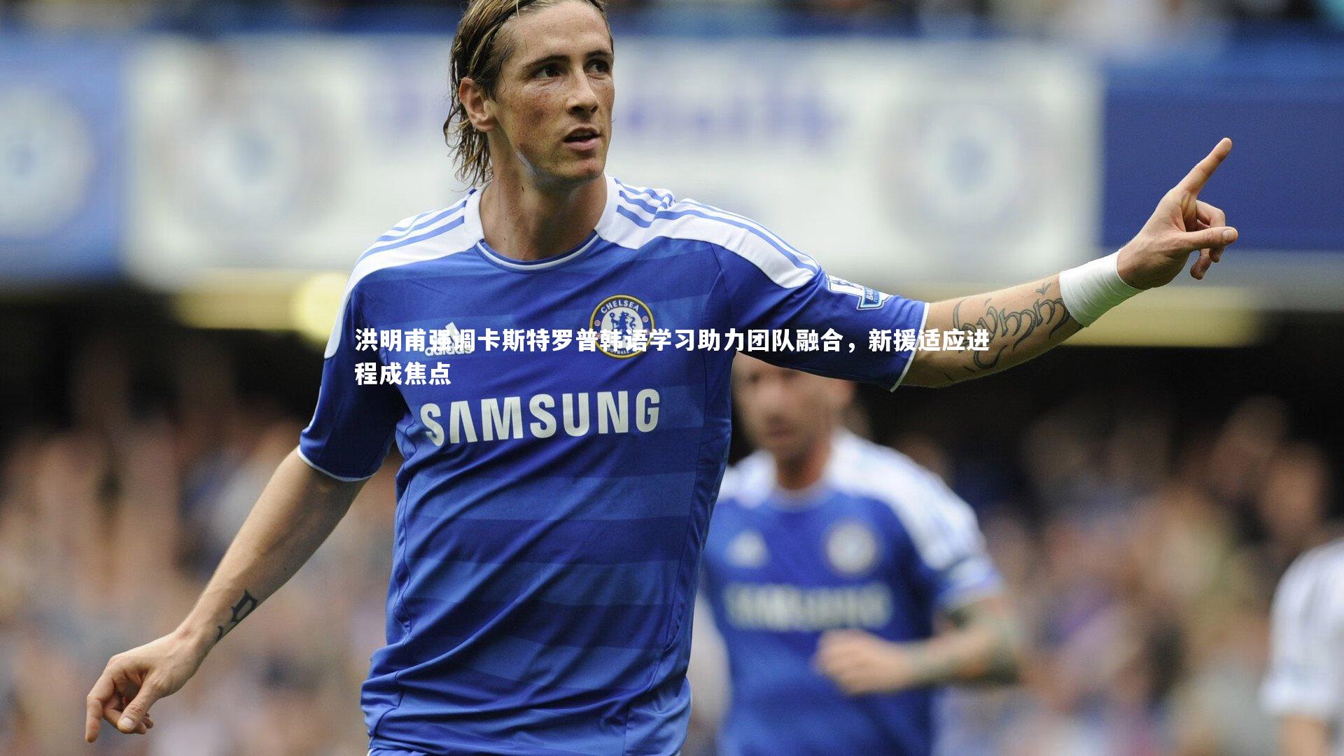 开云体育下载|洪明甫强调卡斯特罗普韩语学习助力团队融合，新援适应进程成焦点